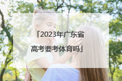 「2023年广东省高考要考体育吗」2023年广东省高考人数